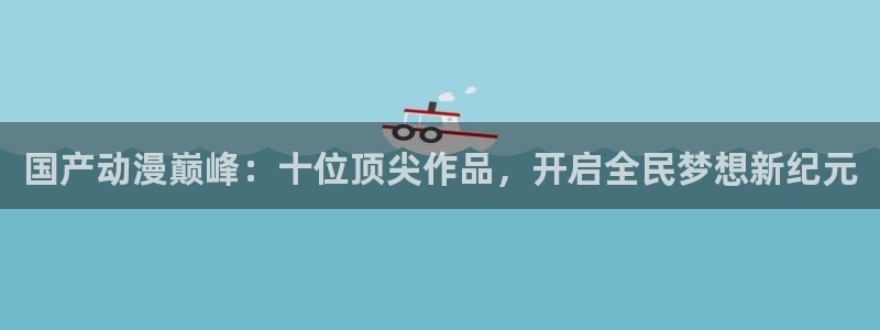 ova火狼动漫网：国产动漫巅峰：十位顶尖作品，开启全民梦想新纪元
